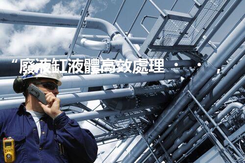 “廢液缸液體高效處理，環(huán)保新篇章開啟！”